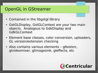 OpenGL in GStreamer
● Contained in the libgstgl library
● GstGLDisplay, GstGLContext are your two main
objects. Analogous to GdkDisplay and
GdkGLContext
● Element base classes, color conversion, uploaders,
GL version/extension checking
● Also contains various elements – gltestsrc,
glvideomixer, glimagesink, gleffects, etc
 