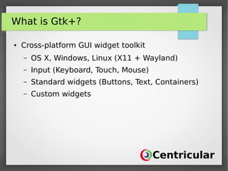 What is Gtk+?
● Cross-platform GUI widget toolkit
– OS X, Windows, Linux (X11 + Wayland)
– Input (Keyboard, Touch, Mouse)
– Standard widgets (Buttons, Text, Containers)
– Custom widgets
 