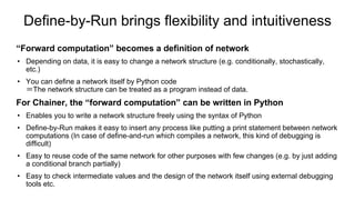 Define-by-Run brings flexibility and intuitiveness
“Forward computation” becomes a definition of network
• Depending on data, it is easy to change a network structure (e.g. conditionally, stochastically,
etc.)
• You can define a network itself by Python code
＝The network structure can be treated as a program instead of data.
For Chainer, the “forward computation” can be written in Python
• Enables you to write a network structure freely using the syntax of Python
• Define-by-Run makes it easy to insert any process like putting a print statement between network
computations (In case of define-and-run which compiles a network, this kind of debugging is
difficult)
• Easy to reuse code of the same network for other purposes with few changes (e.g. by just adding
a conditional branch partially)
• Easy to check intermediate values and the design of the network itself using external debugging
tools etc.
 