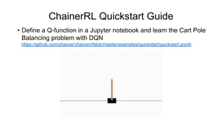 ChainerRL Quickstart Guide
• Define a Q-function in a Jupyter notebook and learn the Cart Pole
Balancing problem with DQN
https://github.com/chainer/chainerrl/blob/master/examples/quickstart/quickstart.ipynb
 