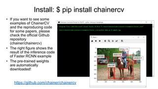 • If you want to see some
examples of ChainerCV
and the reproducing code
for some papers, please
check the official Github
repository
(chainer/chainercv)
• The right figure shows the
result of the inference code
of Faster RCNN example
• The pre-trained weights
are automatically
downloaded!
https://github.com/chainer/chainercv
Install: $ pip install chainercv
 