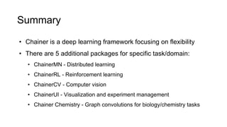 Summary
• Chainer is a deep learning framework focusing on flexibility
• There are 5 additional packages for specific task/domain:
• ChainerMN - Distributed learning
• ChainerRL - Reinforcement learning
• ChainerCV - Computer vision
• ChainerUI - Visualization and experiment management
• Chainer Chemistry - Graph convolutions for biology/chemistry tasks
 