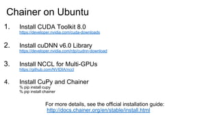 1. Install CUDA Toolkit 8.0
https://developer.nvidia.com/cuda-downloads
2. Install cuDNN v6.0 Library
https://developer.nvidia.com/rdp/cudnn-download
3. Install NCCL for Multi-GPUs
https://github.com/NVIDIA/nccl
4. Install CuPy and Chainer
% pip install cupy
% pip install chainer
Chainer on Ubuntu
For more details, see the official installation guide:
http://docs.chainer.org/en/stable/install.html
 