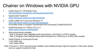 Chainer on Windows with NVIDIA GPU
1. Install Visual C++ 2015 Build Tools
http://landinghub.visualstudio.com/visual-cpp-build-tools
2. Install CUDA Toolkit 8.0
https://developer.nvidia.com/cuda-downloads
3. Install cuDNN v6.0 Library for Windows 10
https://developer.nvidia.com/rdp/cudnn-download
Put all files under C:Program FilesNVIDIA GPU Computing ToolkitCUDAv8.0
4. Install Anaconda 4.3.1 Python 3.6 or 2.7
https://www.continuum.io/downloads
5. Add environmental variables
- Add “C:Program Files (x86)Microsoft Visual Studio 14.0VCbin” to PATH variable
- Add “C:Program Files (x86)Windows Kits10Include10.0.10240.0ucrt” to INCLUDE variable
6. Install Chainer on Anaconda Prompt
> pip install cupy
> pip install chainer
Note: If Visual C++ 2017 was previously installed, some additional steps might be required. In that case, please
visit our support channels for help.
 