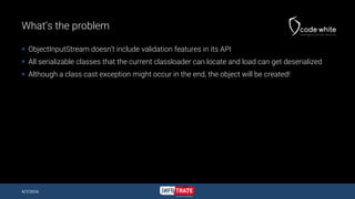 What’s the problem
 ObjectInputStream doesn’t include validation features in its API
 All serializable classes that the current classloader can locate and load can get deserialized
 Although a class cast exception might occur in the end, the object will be created!
4/7/2016
 