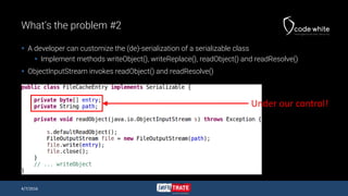 What’s the problem #2
 A developer can customize the (de)-serialization of a serializable class
 Implement methods writeObject(), writeReplace(), readObject() and readResolve()
 ObjectInputStream invokes readObject() and readResolve()
4/7/2016
Under our control!
 