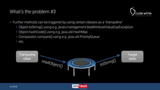 What’s the problem #3
 Further methods can be triggered by using certain classes as a "trampoline"
 Object.toString() using e.g. javax.management.BadAttributeValueExpException
 Object.hashCode() using e.g. java.util.HashMap
 Comparator.compare() using e.g. java.util.PriorityQueue
 etc.
4/7/2016
Trampoline
class
Target
class
 