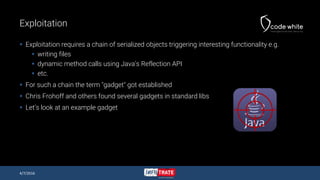 Exploitation
 Exploitation requires a chain of serialized objects triggering interesting functionality e.g.
 writing files
 dynamic method calls using Java’s Reflection API
 etc.
 For such a chain the term "gadget" got established
 Chris Frohoff and others found several gadgets in standard libs
 Let’s look at an example gadget
4/7/2016
 