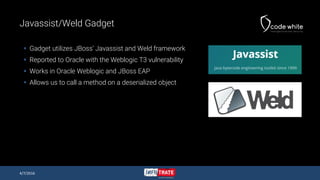 Javassist/Weld Gadget
 Gadget utilizes JBoss’ Javassist and Weld framework
 Reported to Oracle with the Weblogic T3 vulnerability
 Works in Oracle Weblogic and JBoss EAP
 Allows us to call a method on a deserialized object
4/7/2016
 