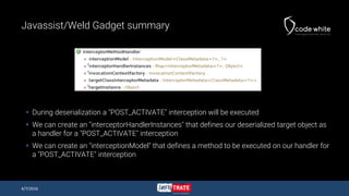 Javassist/Weld Gadget summary
 During deserialization a "POST_ACTIVATE" interception will be executed
 We can create an "interceptorHandlerInstances" that defines our deserialized target object as
a handler for a "POST_ACTIVATE" interception
 We can create an "interceptionModel" that defines a method to be executed on our handler for
a "POST_ACTIVATE" interception
4/7/2016
 