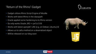 "Return of the Rhino"-Gadget
 Gadget utilizes Rhino Script Engine of Mozilla
 Works with latest Rhino in the classpath
 Oracle applied some hardening to its Rhino version
 So only works Oracle JRE <= jre7u13 
 Works with latest openjdk7-JRE (e.g. on Debian, Ubuntu) 
 Allows us to call a method on a deserialized object
 Will be released on our blog soon
4/7/2016
 