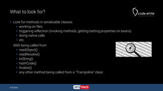 What to look for?
 Look for methods in serializable classes
 working on files
 triggering reflection (invoking methods, getting/setting properties on beans)
 doing native calls
 etc.
AND being called from
 readObject()
 readResolve()
 toString()
 hashCode()
 finalize()
 any other method being called from a "Trampoline" class
4/7/2016
 