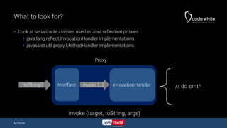 What to look for?
 Look at serializable classes used in Java reflection proxies
 java.lang.reflect.InvocationHandler implementations
 javassist.util.proxy.MethodHandler implementations
4/7/2016
InvocationHandlerInterface
Proxy
toString() invoke (…) // do smth
invoke (target, toString, args)
 