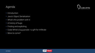 Agenda
 Introduction
 Java’s Object Serialization
 What’s the problem with it
 A history of bugs
 Finding and exploiting
 Code White’s bug parade + a gift for Infiltrate
 More to come?
4/7/2016
 