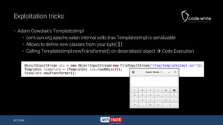 Exploitation tricks
 Adam Gowdiak’s TemplatesImpl
 com.sun.org.apache.xalan.internal.xsltc.trax.TemplatesImpl is serializable
 Allows to define new classes from your byte[ ][ ]
 Calling TemplatesImpl.newTransformer() on deserialized object  Code Execution
4/7/2016
 