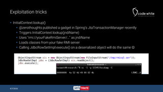 Exploitation tricks
 InitialContext.lookup()
 @zerothoughts published a gadget in Spring’s JtaTransactionManager recently
 Triggers InitialContext.lookup(jndiName)
 Uses "rmi://yourFakeRmiServer/…" as jndiName
 Loads classes from your fake RMI server
 Calling JdbcRowSetImpl.execute() on a deserialized object will do the same 
4/7/2016
 