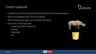 Custom payloads
 I wouldn’t go for Runtime.getRuntime().exec(cmd) for several reasons
 Most of the gadgets don’t touch the disk 
 With scripting languages your life gets even easier
 Use what’s in the classpath
 Javascript (Rhino, Nashorn)
 Groovy
 Beanshell
 etc.
4/7/2016
 