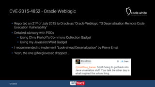 CVE-2015-4852 - Oracle Weblogic
 Reported on 21st of July 2015 to Oracle as "Oracle Weblogic T3 Deserialization Remote Code
Execution Vulnerability"
 Detailed advisory with POCs
 Using Chris Frohoff’s Commons Collection Gadget
 Using my Javassist/Weld Gadget
 I recommended to implement "Look-ahead Deserialization" by Pierre Ernst
 Yeah, the one @foxglovesec dropped …
4/7/2016
 