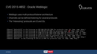 CVE-2015-4852 - Oracle Weblogic
 Weblogic uses multi-protocol listener architecture
 Channels can be defined listening for several protocols
 The "interesting" protocols are t3 and t3s
4/7/2016
 