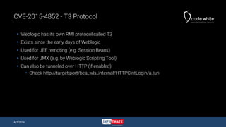 CVE-2015-4852 - T3 Protocol
 Weblogic has its own RMI protocol called T3
 Exists since the early days of Weblogic
 Used for JEE remoting (e.g. Session Beans)
 Used for JMX (e.g. by Weblogic Scripting Tool)
 Can also be tunneled over HTTP (if enabled)
 Check http://target:port/bea_wls_internal/HTTPClntLogin/a.tun
4/7/2016
 