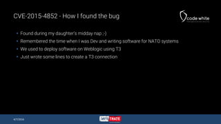 CVE-2015-4852 - How I found the bug
 Found during my daughter’s midday nap ;-)
 Remembered the time when I was Dev and writing software for NATO systems
 We used to deploy software on Weblogic using T3
 Just wrote some lines to create a T3 connection
4/7/2016
 