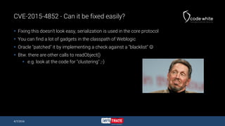 CVE-2015-4852 - Can it be fixed easily?
 Fixing this doesn’t look easy, serialization is used in the core protocol
 You can find a lot of gadgets in the classpath of Weblogic
 Oracle "patched" it by implementing a check against a "blacklist" 
 Btw. there are other calls to readObject()
 e.g. look at the code for "clustering" ;-)
4/7/2016
 