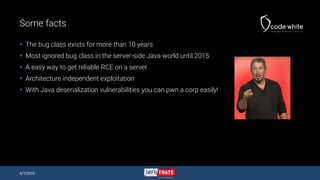 Some facts
 The bug class exists for more than 10 years
 Most ignored bug class in the server-side Java world until 2015
 A easy way to get reliable RCE on a server
 Architecture independent exploitation
 With Java deserialization vulnerabilities you can pwn a corp easily!
4/7/2016
 