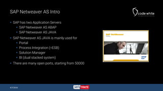 SAP Netweaver AS Intro
 SAP has two Application Servers
 SAP Netweaver AS ABAP
 SAP Netweaver AS JAVA
 SAP Netweaver AS JAVA is mainly used for
 Portal
 Process Integration (=ESB)
 Solution Manager
 BI (dual stacked system)
 There are many open ports, starting from 50000
4/7/2016
 