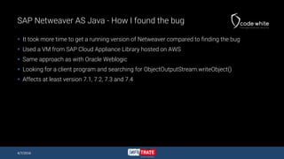 SAP Netweaver AS Java - How I found the bug
 It took more time to get a running version of Netweaver compared to finding the bug
 Used a VM from SAP Cloud Appliance Library hosted on AWS
 Same approach as with Oracle Weblogic
 Looking for a client program and searching for ObjectOutputStream.writeObject()
 Affects at least version 7.1, 7.2, 7.3 and 7.4
4/7/2016
 