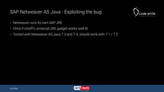 SAP Netweaver AS Java - Exploiting the bug
 Netweaver runs its own SAP JRE
 Chris Frohoff’s universal JRE gadget works well 
 Tested with Netweaver AS Java 7.3 and 7.4, should work with 7.1 / 7.2
4/7/2016
 