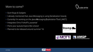 More to come?
 Sure! Bugs & Gadgets
 I already mentioned that Java Messaging is using Serialization heavily
 Currently I’m working on the Java Messaging Exploitation Tool (JMET)
 Integrates Chris Frohoff’s ysoserial
 Pwns your queues/topics like a boss!
 Planned to be released around summer ‘16
4/7/2016
 