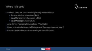 Where is it used
 Several J2EE/JEE core technologies rely on serialization
 Remote Method Invocation (RMI)
 Java Management Extension (JMX)
 Java Message Service (JMS)
 Java Server Faces implementations (ViewState)
 Communication between JVMs in general (because devs are lazy :-)
 Custom application protocols running on top of http, etc.
4/7/2016
 