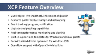 XCP Feature Overview
• VM lifecycle: live snapshots, checkpoint, migration
• Resource pools: flexible storage and networking
• Event tracking: progress, notification
• Upgrade and patching capabilities
• Real-time performance monitoring and alerting
• Built-in support and templates for Windows and Linux guests
• Paravirtualized drivers optimized for Windows VMs
• OpenFlow support with Open vSwitch built-in
 