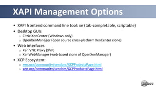 XAPI Management Options
• XAPI frontend command line tool: xe (tab-completable, scriptable)
• Desktop GUIs
   o   Citrix XenCenter (Windows-only)
   o   OpenXenManager (open source cross-platform XenCenter clone)
• Web interfaces
   o   Xen VNC Proxy (XVP)
   o   XenWebManager (web-based clone of OpenXenManager)
• XCP Ecosystem:
   o   xen.org/community/vendors/XCPProjectsPage.html
   o   xen.org/community/vendors/XCPProductsPage.html
 