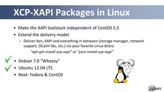 XCP-XAPI Packages in Linux
• Make the XAPI toolstack independent of CentOS 5.5
• Extend the delivery model
  – Deliver Xen, XAPI and everything in between (storage manager, network
    support, OCaml libs, etc.) via your favorite Linux distro
        “apt-get install xcp-xapi” or “yum install xcp-xapi”

• Debian 7.0 “Wheezy"
• Ubuntu 12.04 LTS
• Next: Fedora & CentOS
 