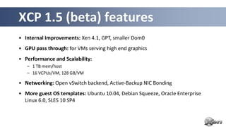 XCP 1.5 (beta) features
• Internal Improvements: Xen 4.1, GPT, smaller Dom0
• GPU pass through: for VMs serving high end graphics
• Performance and Scalability:
   – 1 TB mem/host
   – 16 VCPUs/VM, 128 GB/VM

• Networking: Open vSwitch backend, Active-Backup NIC Bonding
• More guest OS templates: Ubuntu 10.04, Debian Squeeze, Oracle Enterprise
  Linux 6.0, SLES 10 SP4
 