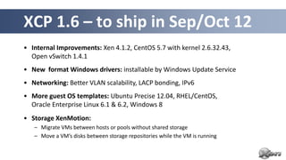 XCP 1.6 – to ship in Sep/Oct 12
• Internal Improvements: Xen 4.1.2, CentOS 5.7 with kernel 2.6.32.43,
  Open vSwitch 1.4.1
• New format Windows drivers: installable by Windows Update Service
• Networking: Better VLAN scalability, LACP bonding, IPv6
• More guest OS templates: Ubuntu Precise 12.04, RHEL/CentOS,
  Oracle Enterprise Linux 6.1 & 6.2, Windows 8
• Storage XenMotion:
   – Migrate VMs between hosts or pools without shared storage
   – Move a VM’s disks between storage repositories while the VM is running
 