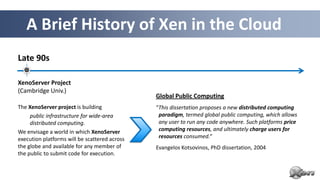 A Brief History of Xen in the Cloud
Late 90s

XenoServer Project
(Cambridge Univ.)
                                               Global Public Computing
The XenoServer project is building             “This dissertation proposes a new distributed computing
     public infrastructure for wide-area        paradigm, termed global public computing, which allows
     distributed computing.                     any user to run any code anywhere. Such platforms price
We envisage a world in which XenoServer         computing resources, and ultimately charge users for
execution platforms will be scattered across    resources consumed.“
the globe and available for any member of      Evangelos Kotsovinos, PhD dissertation, 2004
the public to submit code for execution.
 