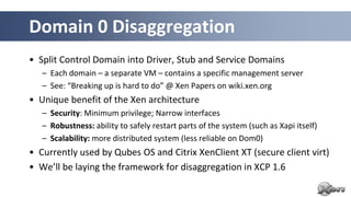 Domain 0 Disaggregation
• Split Control Domain into Driver, Stub and Service Domains
   – Each domain – a separate VM – contains a specific management server
   – See: “Breaking up is hard to do” @ Xen Papers on wiki.xen.org
• Unique benefit of the Xen architecture
   – Security: Minimum privilege; Narrow interfaces
   – Robustness: ability to safely restart parts of the system (such as Xapi itself)
   – Scalability: more distributed system (less reliable on Dom0)
• Currently used by Qubes OS and Citrix XenClient XT (secure client virt)
• We’ll be laying the framework for disaggregation in XCP 1.6
 