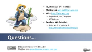 • IRC: #xen-api on Freenode
                               • Mailing List: xen-api@lists.xen.org
                               • Wiki: http://wiki.xen.org
                                   – Beginners & User Categories
                                   – XCP Category
                               • Excellent XCP Tutorials
                                   – A day worth of material @
                                     http://xen.org/community/xenday11




Questions…
   Slides available under CC-BY-SA 3.0
   Modified from www.slideshare.net/xen_com_mgr
 
