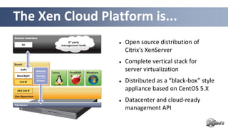 The Xen Cloud Platform is...
                     Open source distribution of
                      Citrix’s XenServer
                     Complete vertical stack for
                      server virtualization
                     Distributed as a “black-box” style
                      appliance based on CentOS 5.X
                     Datacenter and cloud-ready
                      management API
 