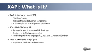 XAPI: What is it?
• XAPI is the backbone of XCP
   – The XenAPI server
   – Provides the glue between all components
   – Is the backend for all management applications

• It's a XML-RPC style API
   – Provided by a service on every XCP dom0 host
   – Designed to by highly programmable
   – API bindings for many languages: C#/.NET, Java, C, Powershell, Python

• XAPI is extensible via plugins
   – E.g. used by CloudStack and OpenStack
 