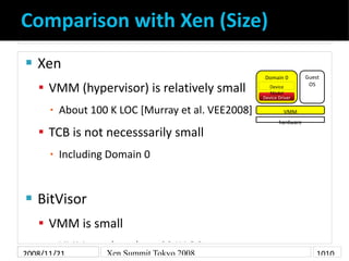 Comparison with Xen (Size)
    Xen

                                                                      Guest
                                                     Domain 0

     VMM (hypervisor) is relatively small                             OS
                                                       Device
                                                       Model
                                                    Device Driver

          About 100 K LOC [Murray et al. VEE2008]
      ▪                                                      VMM
                                                           hardware

     TCB is not necesssarily small
          Including Domain 0
      ▪




    BitVisor


     VMM is small
      ▪ VMM    core has about 20 K LOC
2008/11/21         Xen Summit Tokyo 2008                                  1010
 