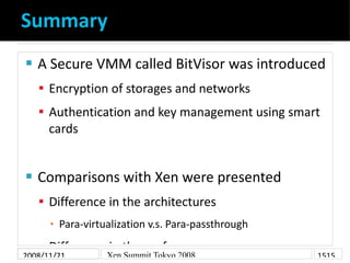 Summary
    A Secure VMM called BitVisor was introduced


     Encryption of storages and networks
     Authentication and key management using smart
      cards


    Comparisons with Xen were presented


     Difference in the architectures
          Para-virtualization v.s. Para-passthrough
      ▪

     Difference in the performances
2008/11/21          Xen Summit Tokyo 2008             1515
 