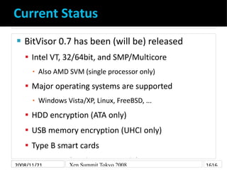 Current Status
    BitVisor 0.7 has been (will be) released


     Intel VT, 32/64bit, and SMP/Multicore
          Also AMD SVM (single processor only)
      ▪

     Major operating systems are supported
          Windows Vista/XP, Linux, FreeBSD, ...
      ▪

     HDD encryption (ATA only)
     USB memory encryption (UHCI only)
     Type B smart cards
     IPsec VPN (Intel PRO100 only)
2008/11/21      Xen Summit Tokyo 2008             1616
 