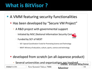 What is BitVisor ?
    A VMM featuring security functionalities


     Has been developed by “Secure VM Project”
          A R&D project with governmental support
      ▪

              Initiated by NISC (National Information Security Center)
          ▪



              Funded by SCF of MEXT
          ▪



                  SCF: Special Coordination Funds for Promoting Science and Technology
              


                  MEXT: Ministry of education, culture, sports, science and technology
              




     developed from scratch (an all-Japanese product)
         Several universities and organizations are involved
      ▪
                                            * VMM: Virtual Machine
2008/11/21         Xen Summit Tokyo 2008                      22
                                            Monitor
 