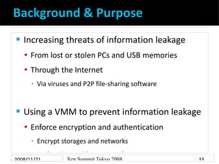 Background & Purpose
    Increasing threats of information leakage


     From lost or stolen PCs and USB memories
     Through the Internet
          Via viruses and P2P file-sharing software
      ▪




    Using a VMM to prevent information leakage


     Enforce encryption and authentication
          Encrypt storages and networks
      ▪

      ▪ Authenticate with smart cards
2008/11/21       Xen Summit Tokyo 2008                33
 