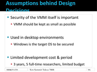 Assumptions behind Design
Decisions
    Security of the VMM itself is important


     VMM should be kept as small as possible



    Used in desktop environments


     Windows is the target OS to be secured



    Limited development cost & period


     3 years, 5 full-time researchers, limited budget
2008/11/21      Xen Summit Tokyo 2008                    55
 