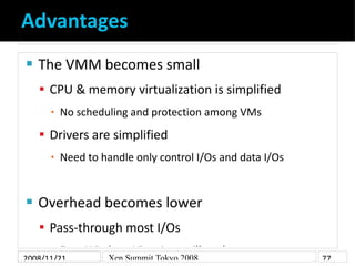 Advantages
    The VMM becomes small


     CPU & memory virtualization is simplified
          No scheduling and protection among VMs
      ▪

     Drivers are simplified
          Need to handle only control I/Os and data I/Os
      ▪




    Overhead becomes lower


     Pass-through most I/Os
      ▪ Even   Windows Vista Aero will work
2008/11/21         Xen Summit Tokyo 2008                   77
 