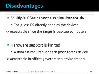 Disadvantages
    Multiple OSes cannot run simultaneously


     The guest OS directly handles the devices
-> Acceptable since the target is desktop computers


    Hardware support is limited


     A driver is required for each (monitored) device
-> Acceptable in office (government) environments


2008/11/21      Xen Summit Tokyo 2008                    88
 